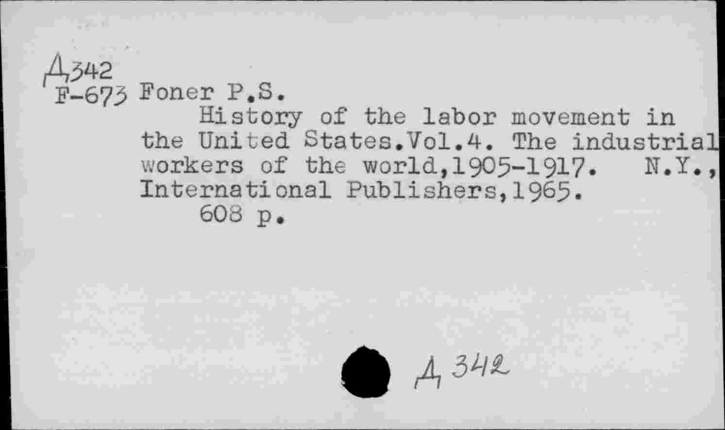 ﻿A^42 v,
P-675 Foner P.S.
History of the labor movement in the United States.Vol.4. The industr:
workers of the world,1905-1917. N.Y., International Publishers,1965.
608 p.
